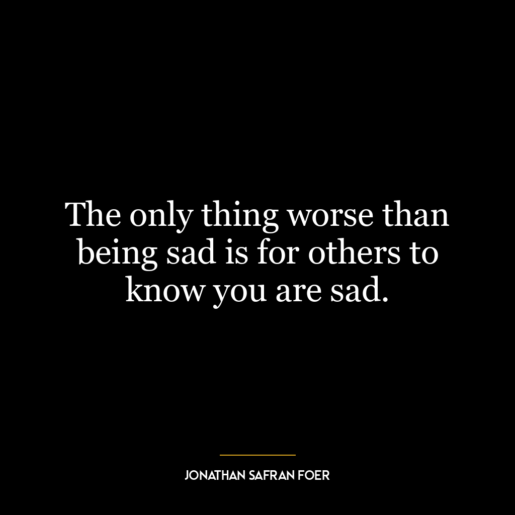 The only thing worse than being sad is for others to know you are sad.