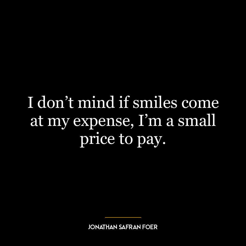 I don’t mind if smiles come at my expense, I’m a small price to pay.