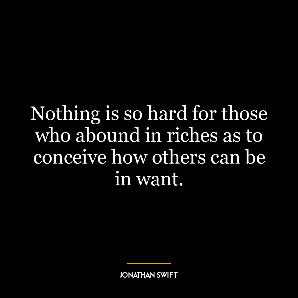 Nothing is so hard for those who abound in riches as to conceive how others can be in want.