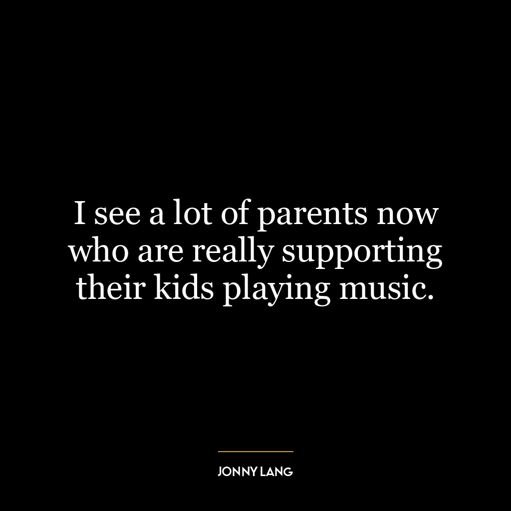 I see a lot of parents now who are really supporting their kids playing music.