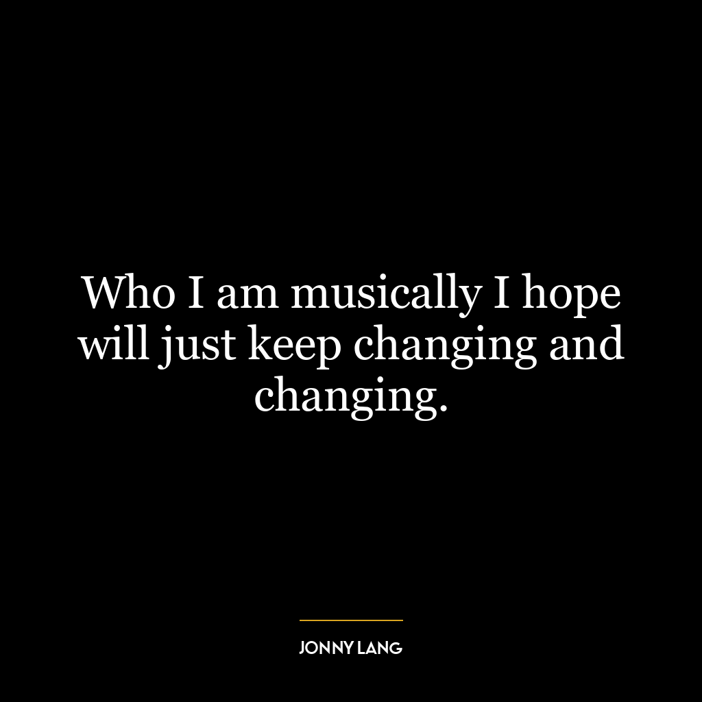 Who I am musically I hope will just keep changing and changing.