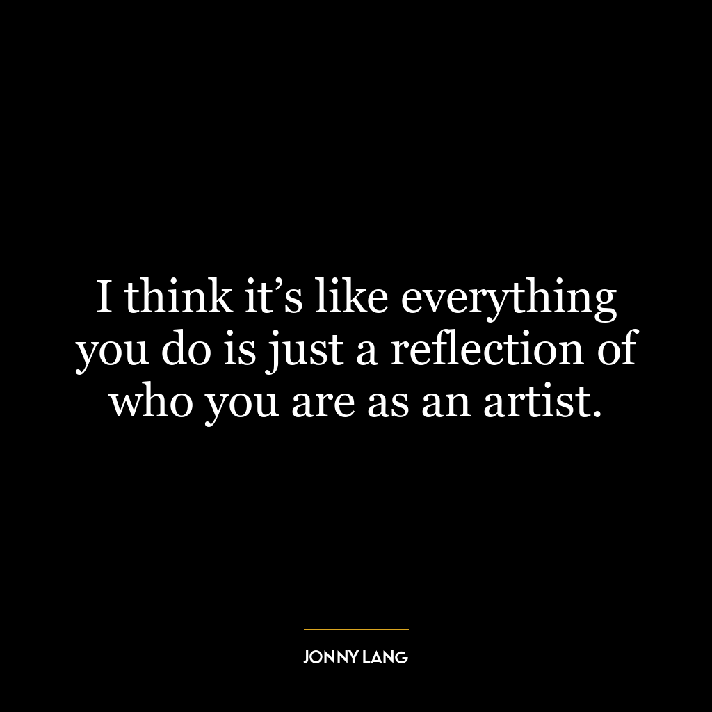 I think it’s like everything you do is just a reflection of who you are as an artist.