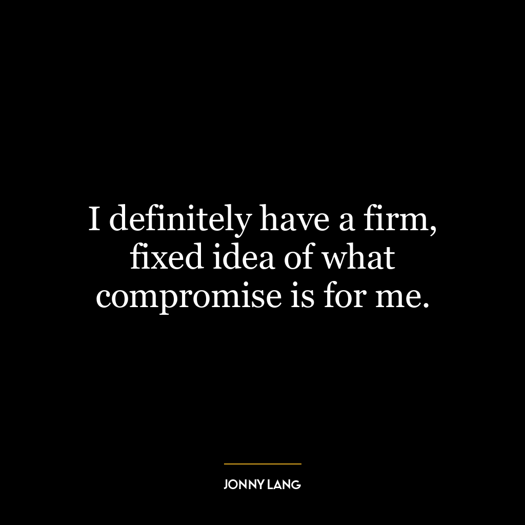 I definitely have a firm, fixed idea of what compromise is for me.