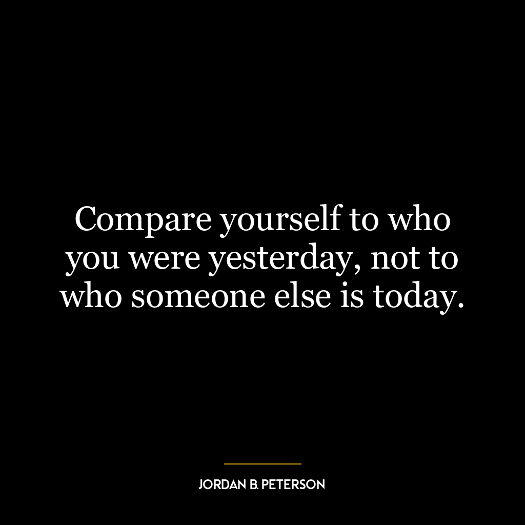 Compare yourself to who you were yesterday, not to who someone else is today.