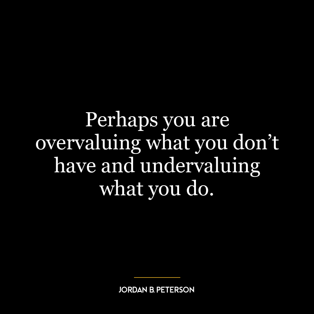 Perhaps you are overvaluing what you don’t have and undervaluing what you do.