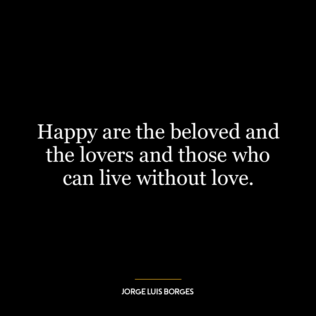 Happy are the beloved and the lovers and those who can live without love.