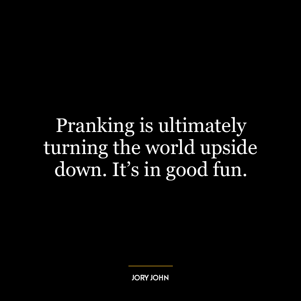 Pranking is ultimately turning the world upside down. It’s in good fun.