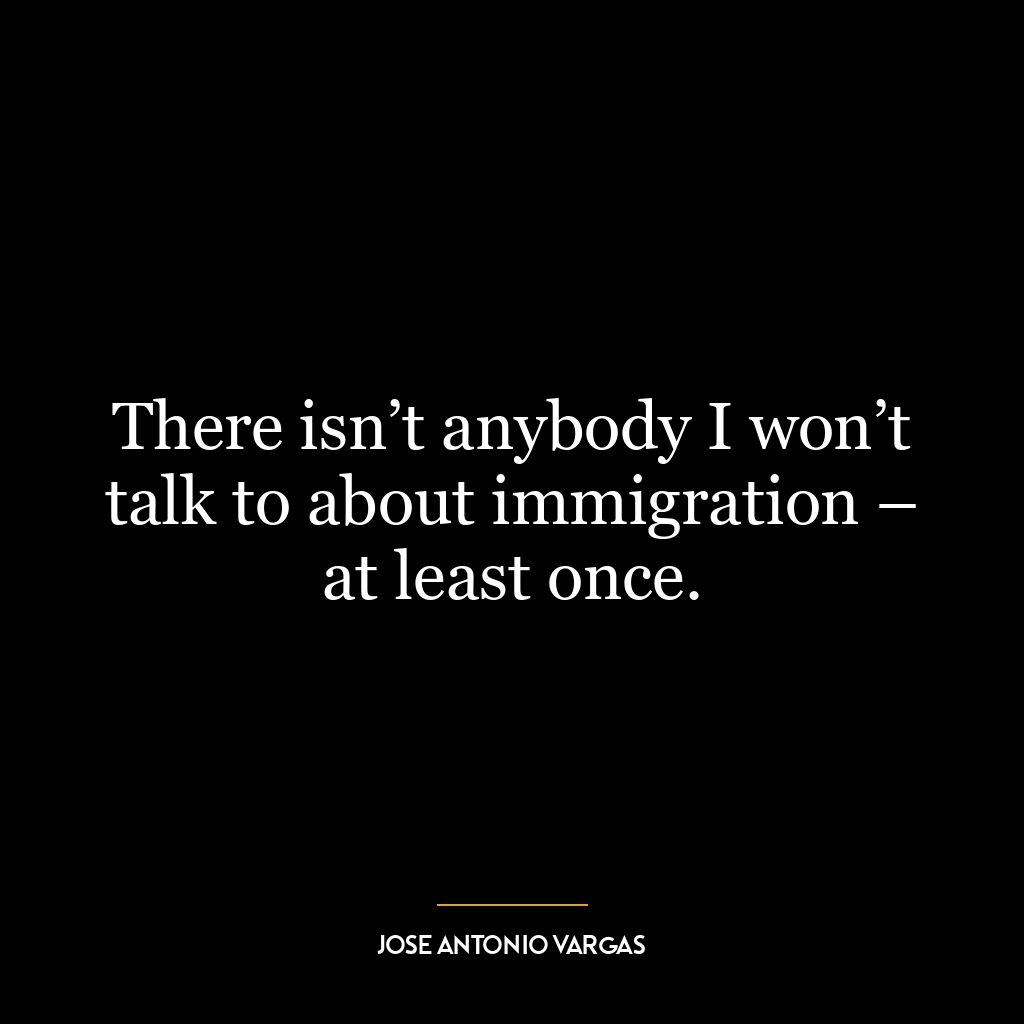 There isn’t anybody I won’t talk to about immigration – at least once.