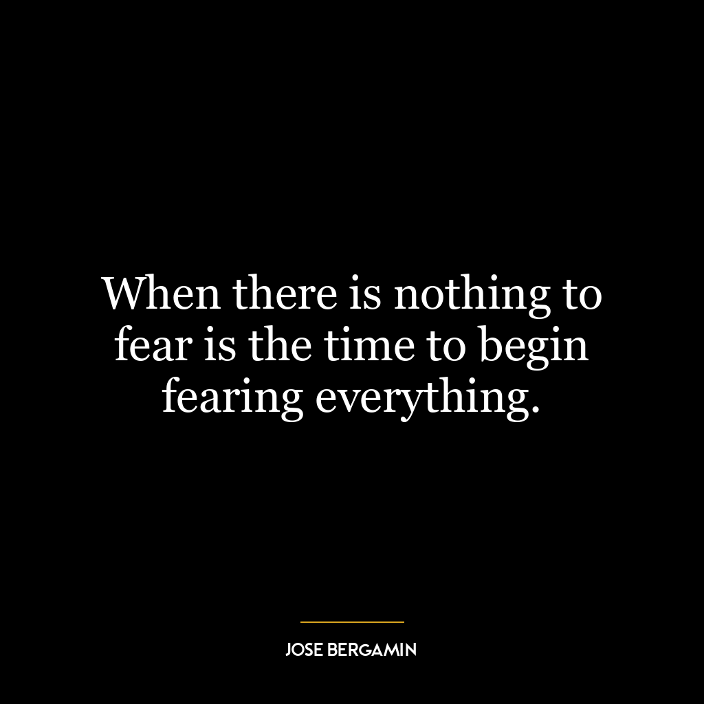 When there is nothing to fear is the time to begin fearing everything.