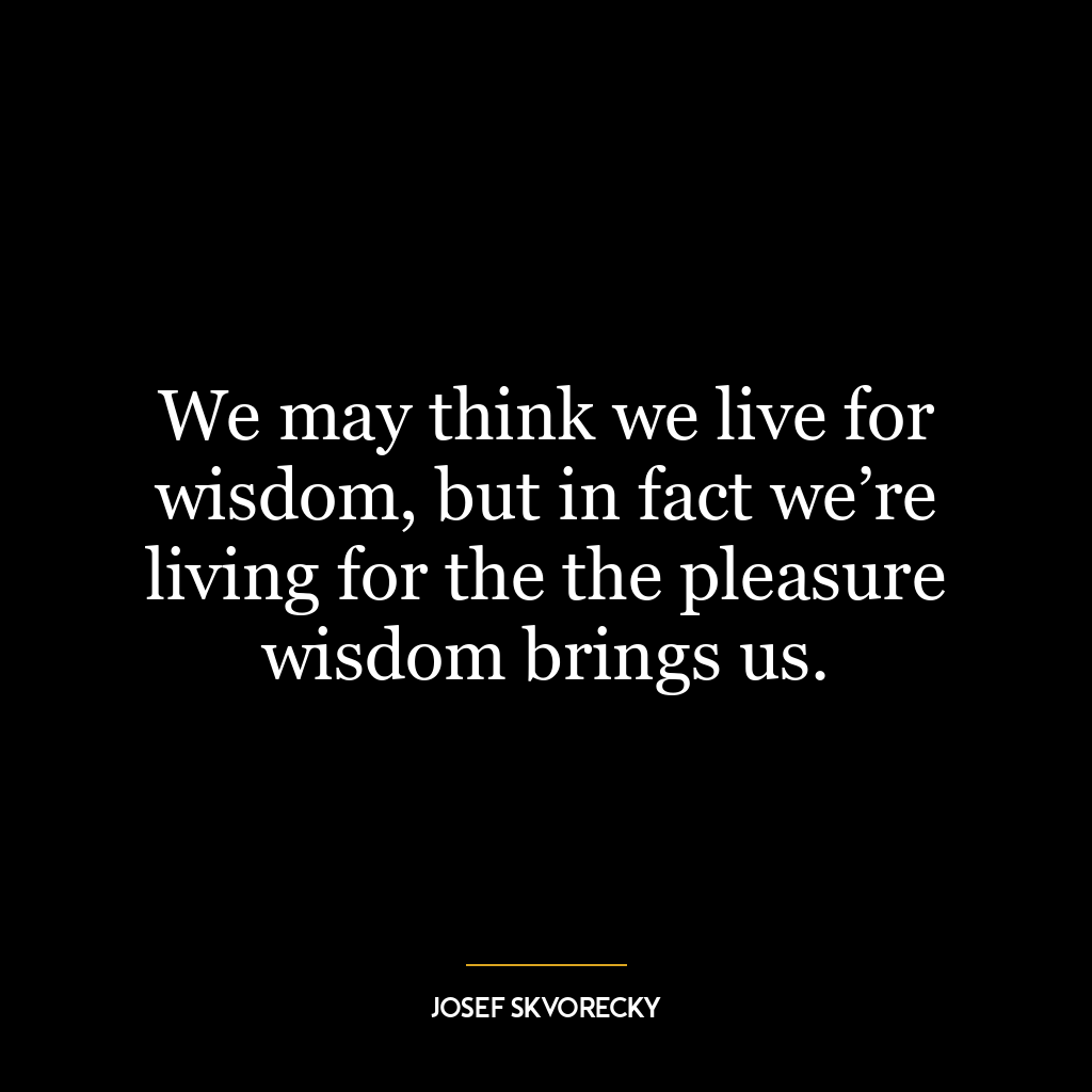 We may think we live for wisdom, but in fact we’re living for the the pleasure wisdom brings us.