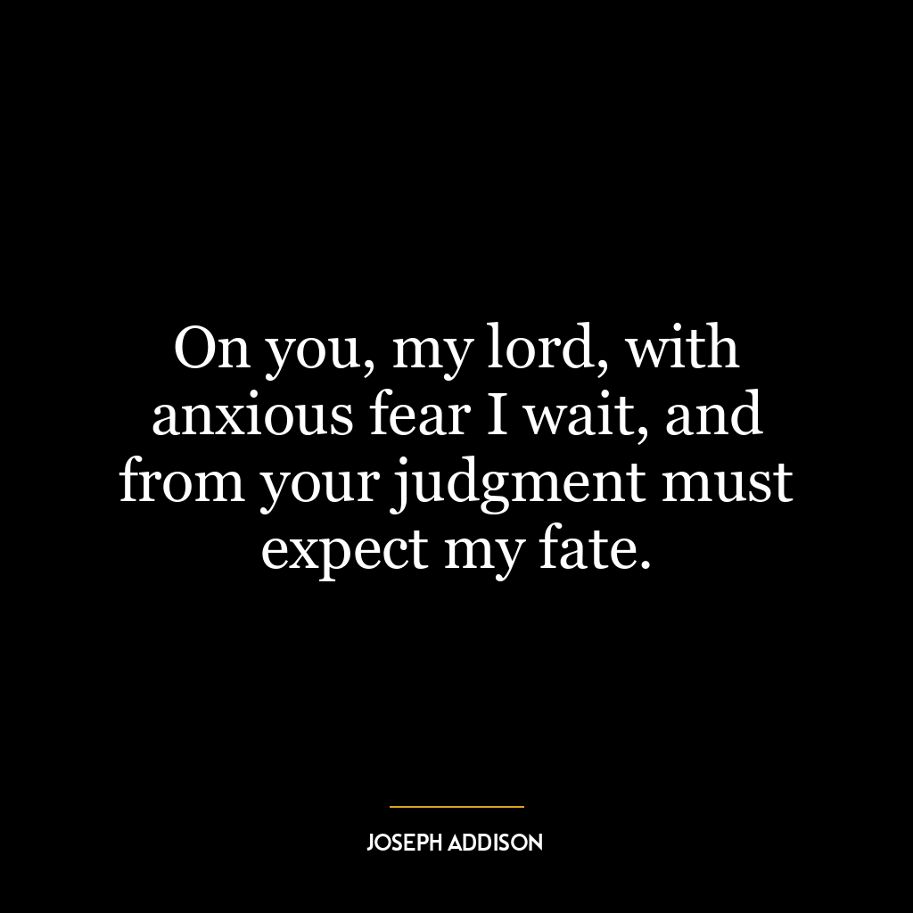 On you, my lord, with anxious fear I wait, and from your judgment must expect my fate.