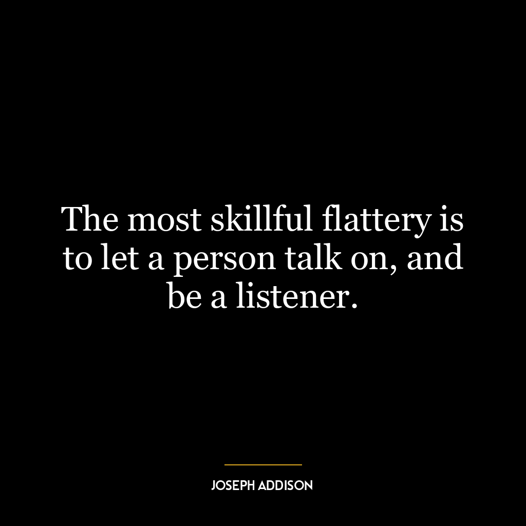 The most skillful flattery is to let a person talk on, and be a listener.