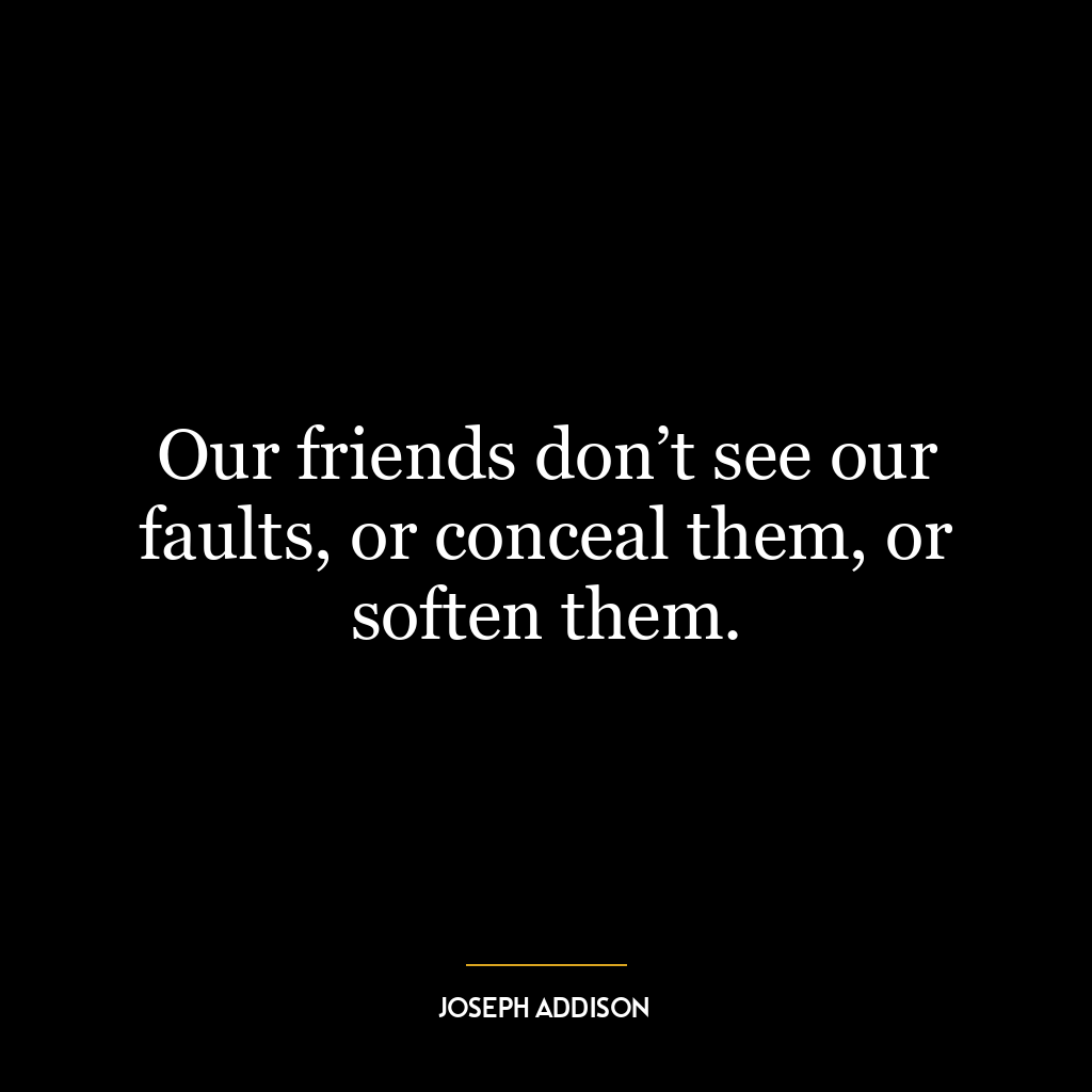 Our friends don’t see our faults, or conceal them, or soften them.