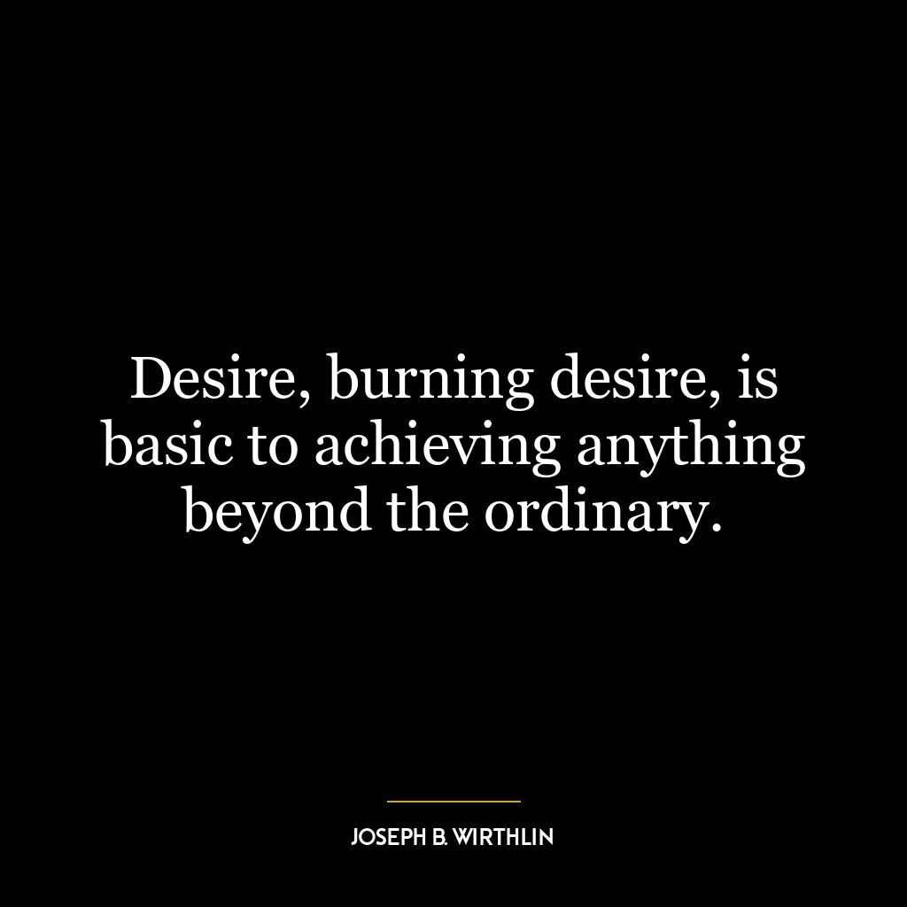 Desire, burning desire, is basic to achieving anything beyond the ordinary.