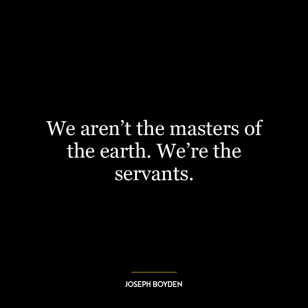 We aren’t the masters of the earth. We’re the servants.