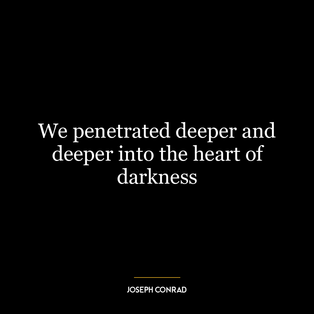 We penetrated deeper and deeper into the heart of darkness