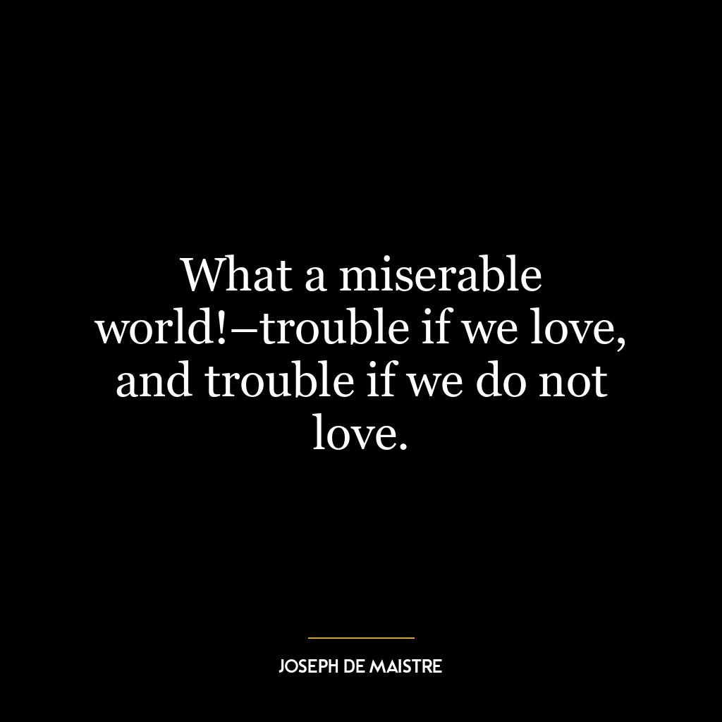 What a miserable world!–trouble if we love, and trouble if we do not love.