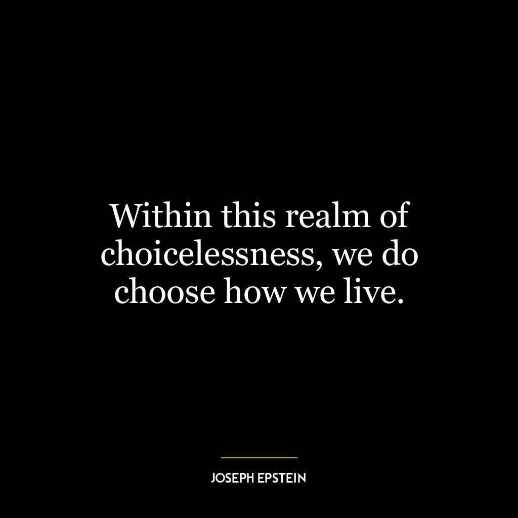 Within this realm of choicelessness, we do choose how we live.