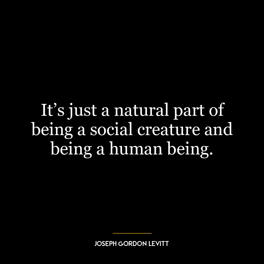 It’s just a natural part of being a social creature and being a human being.