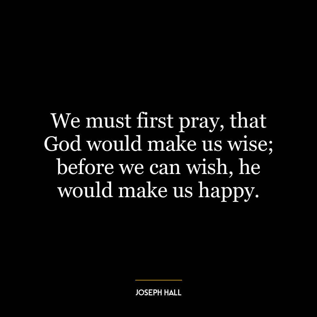 We must first pray, that God would make us wise; before we can wish, he would make us happy.