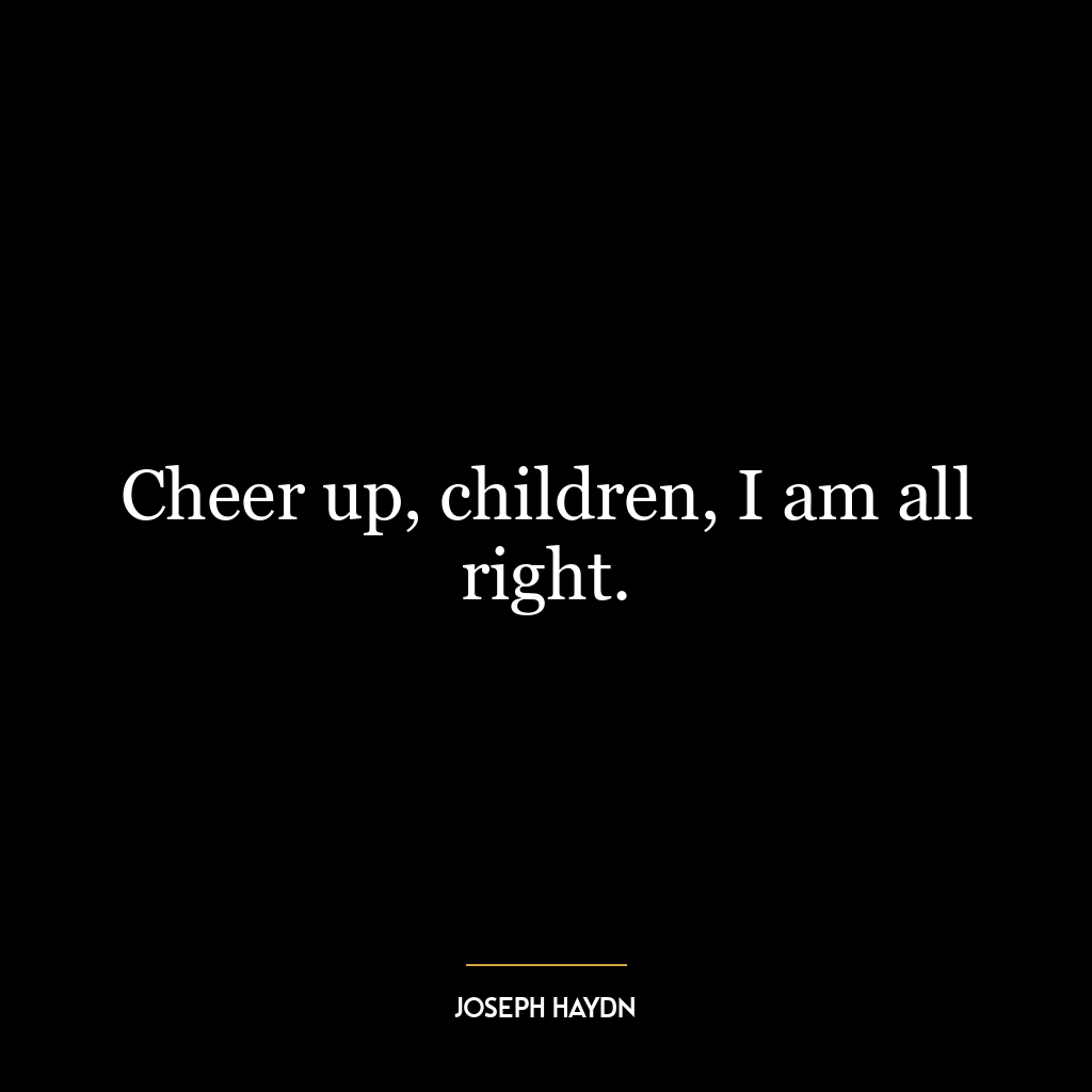 Cheer up, children, I am all right.