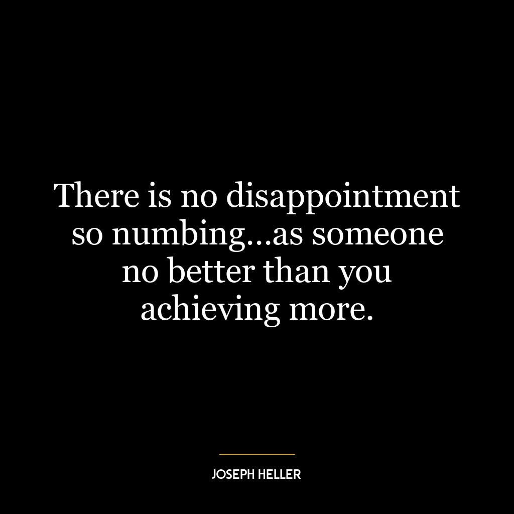 There is no disappointment so numbing…as someone no better than you achieving more.