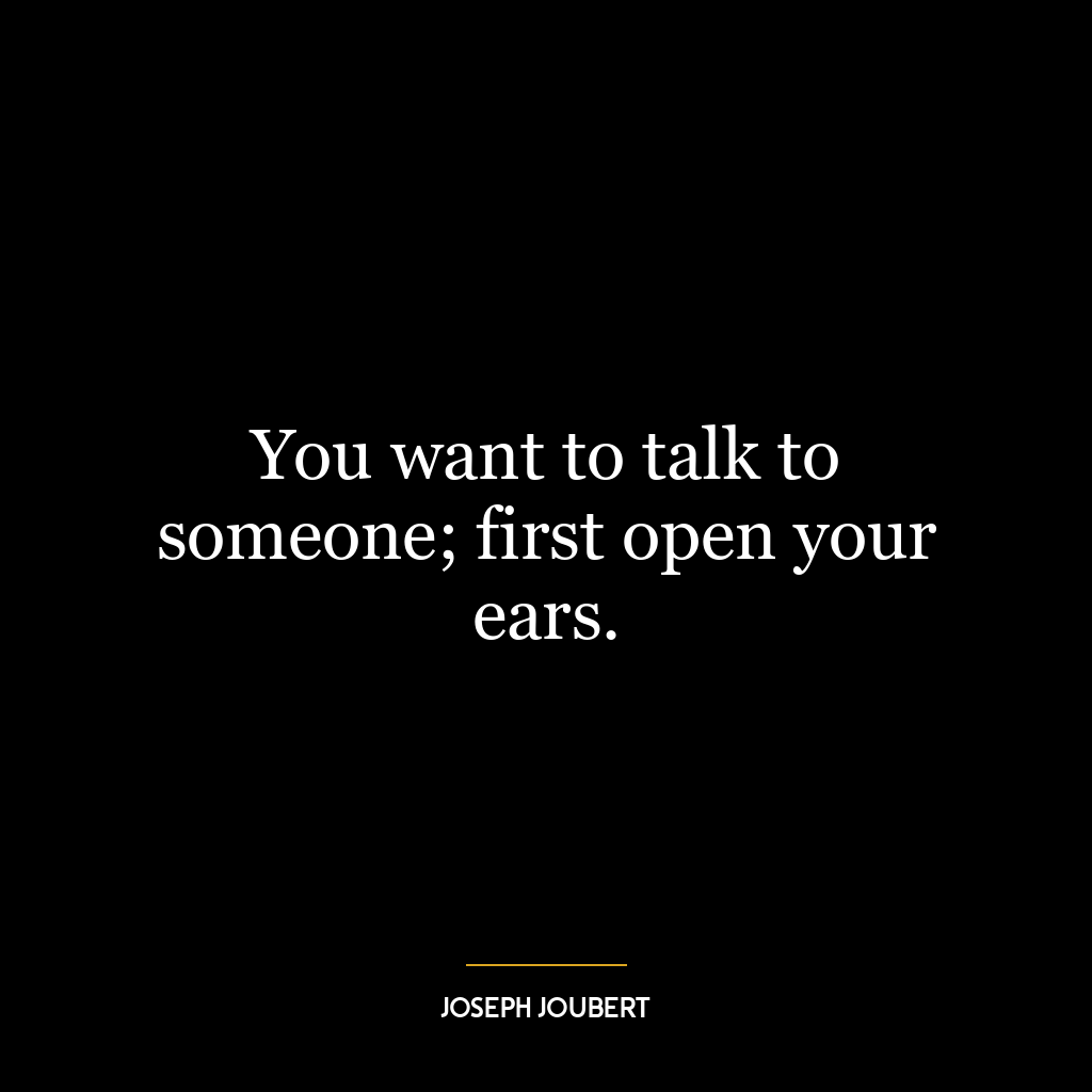 You want to talk to someone; first open your ears.