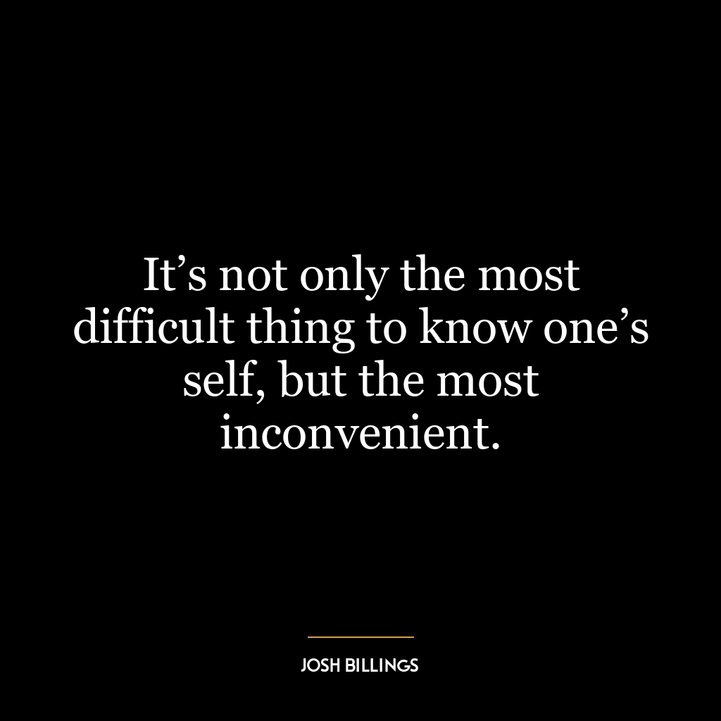 It’s not only the most difficult thing to know one’s self, but the most inconvenient.