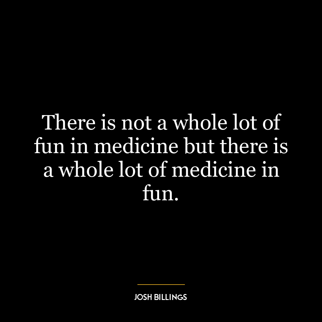 There is not a whole lot of fun in medicine but there is a whole lot of medicine in fun.