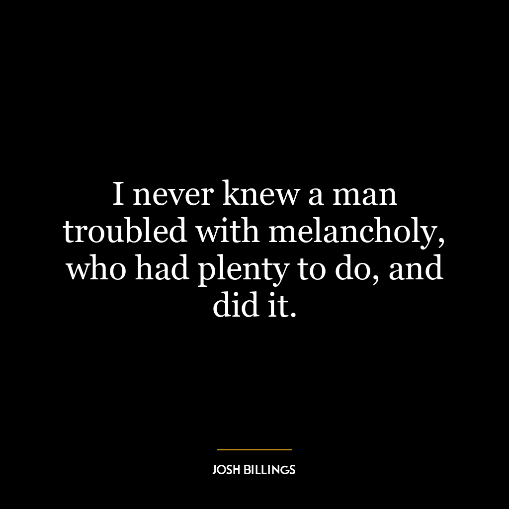 I never knew a man troubled with melancholy, who had plenty to do, and did it.