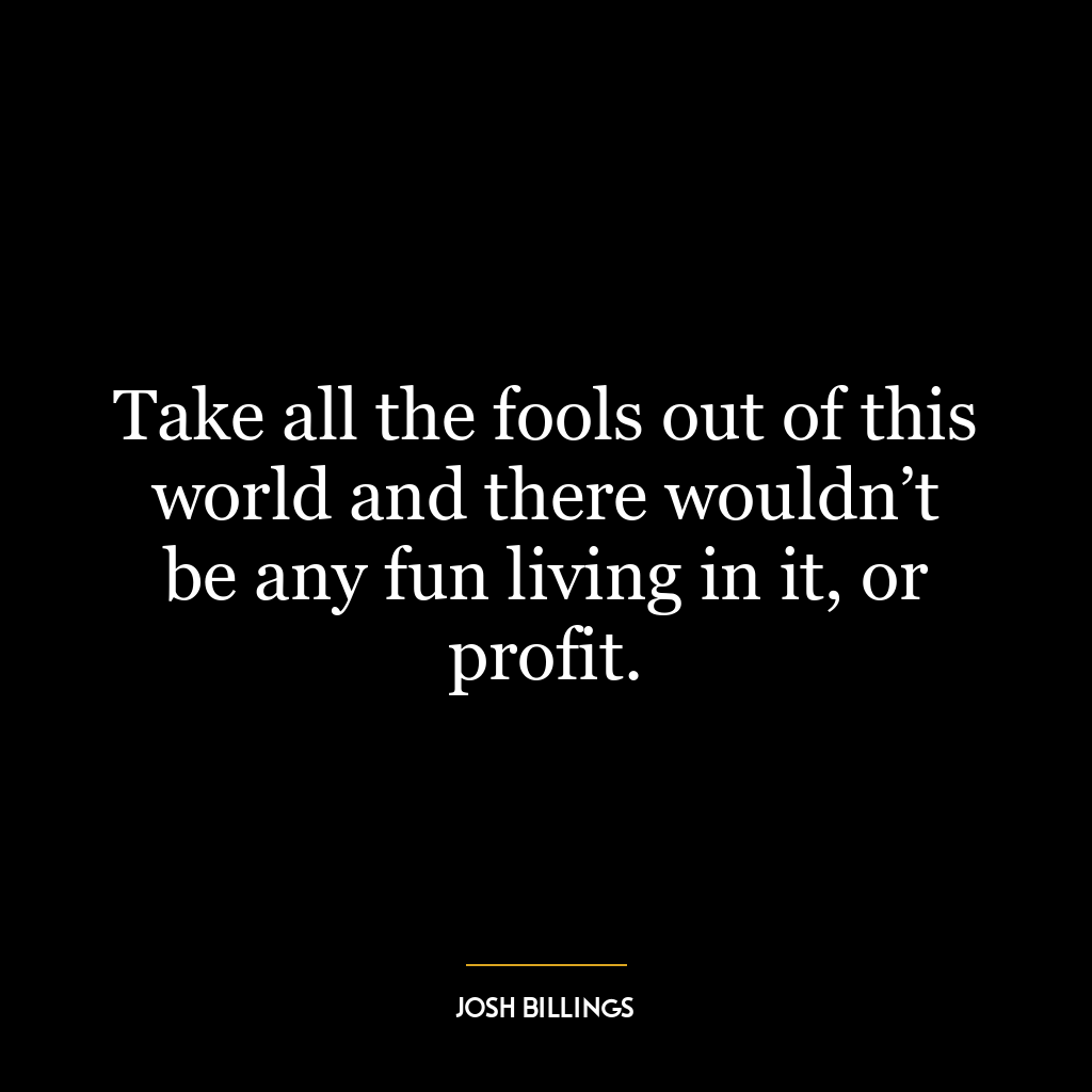 Take all the fools out of this world and there wouldn’t be any fun living in it, or profit.