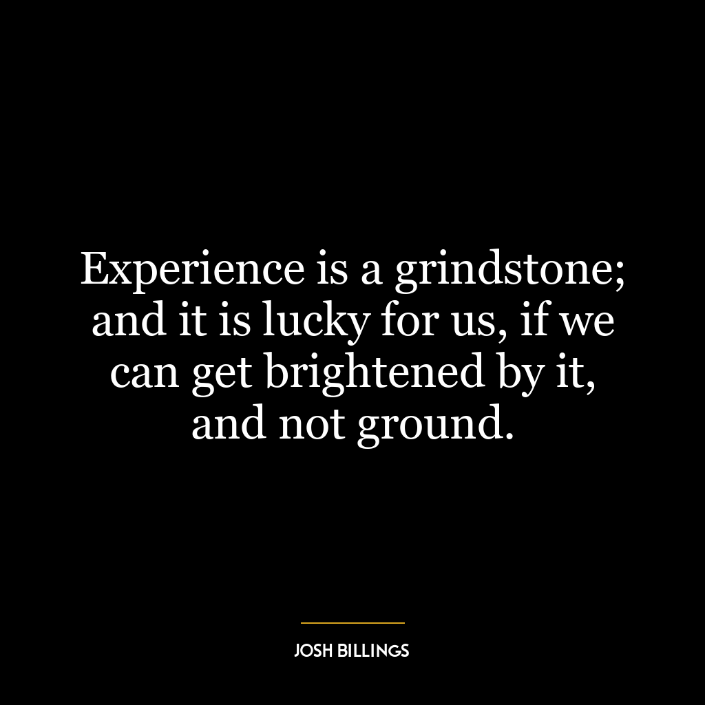 Experience is a grindstone; and it is lucky for us, if we can get brightened by it, and not ground.