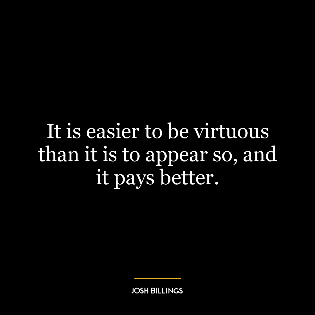 It is easier to be virtuous than it is to appear so, and it pays better.