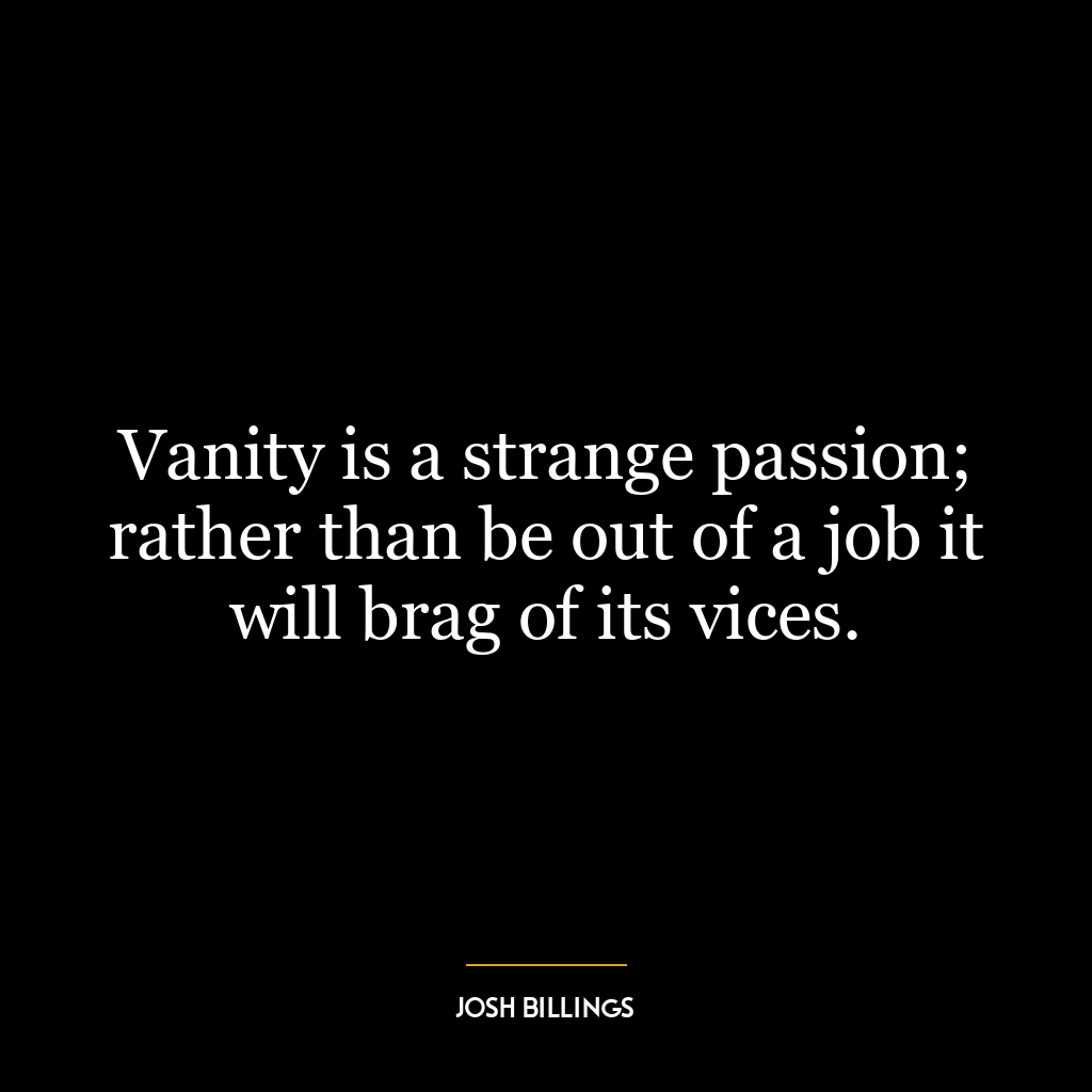 Vanity is a strange passion; rather than be out of a job it will brag of its vices.