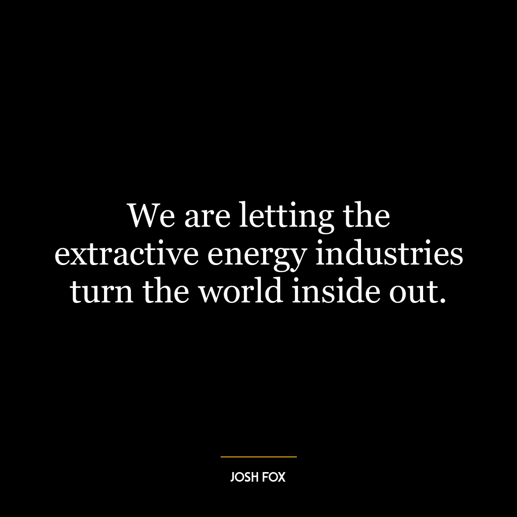 We are letting the extractive energy industries turn the world inside out.