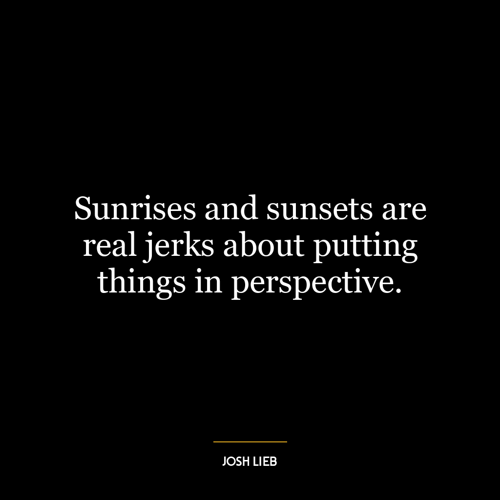 Sunrises and sunsets are real jerks about putting things in perspective.