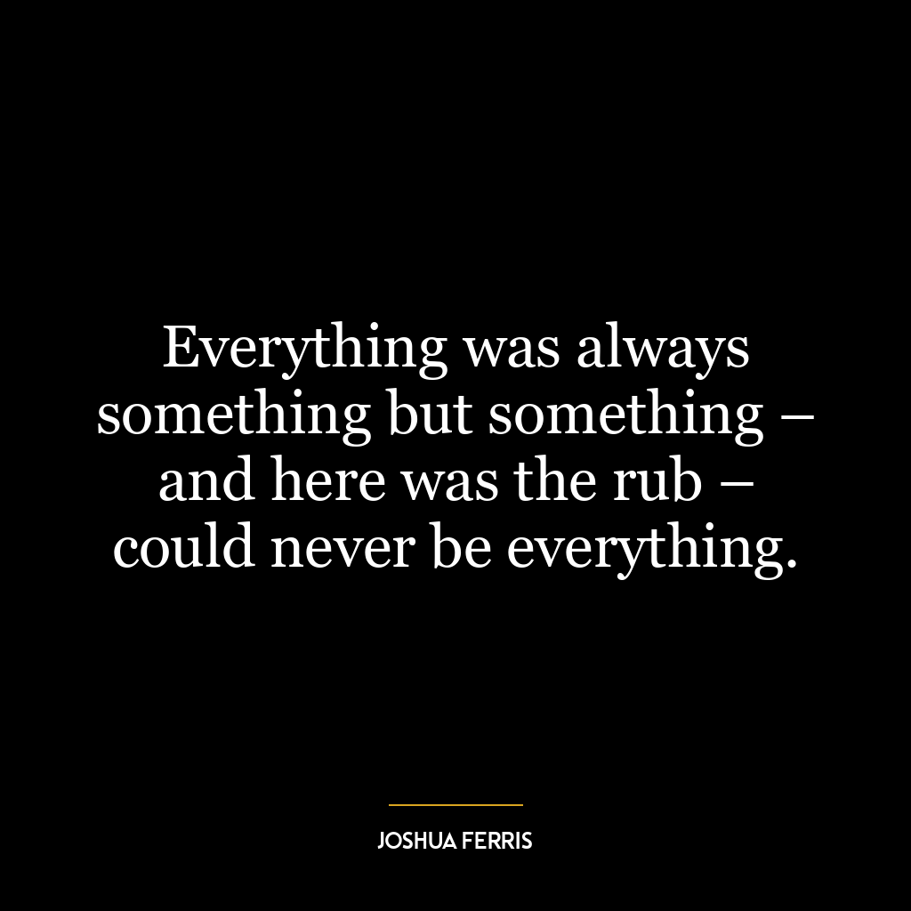 Everything was always something but something – and here was the rub – could never be everything.