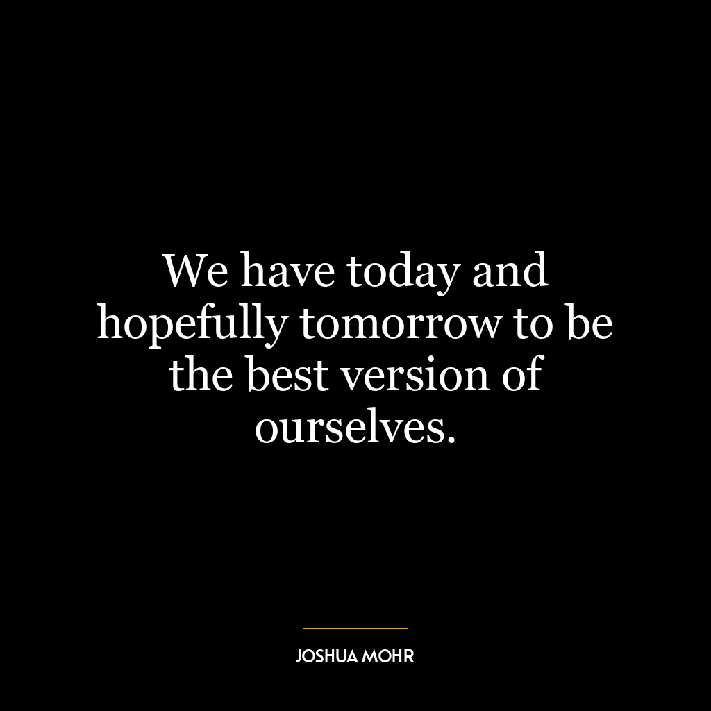 We have today and hopefully tomorrow to be the best version of ourselves.