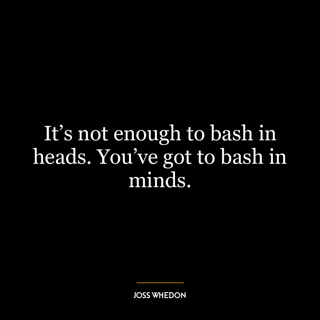 It’s not enough to bash in heads. You’ve got to bash in minds.