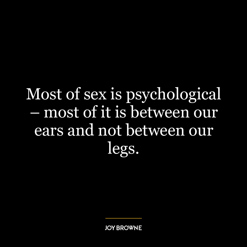 Most of sex is psychological – most of it is between our ears and not between our legs.