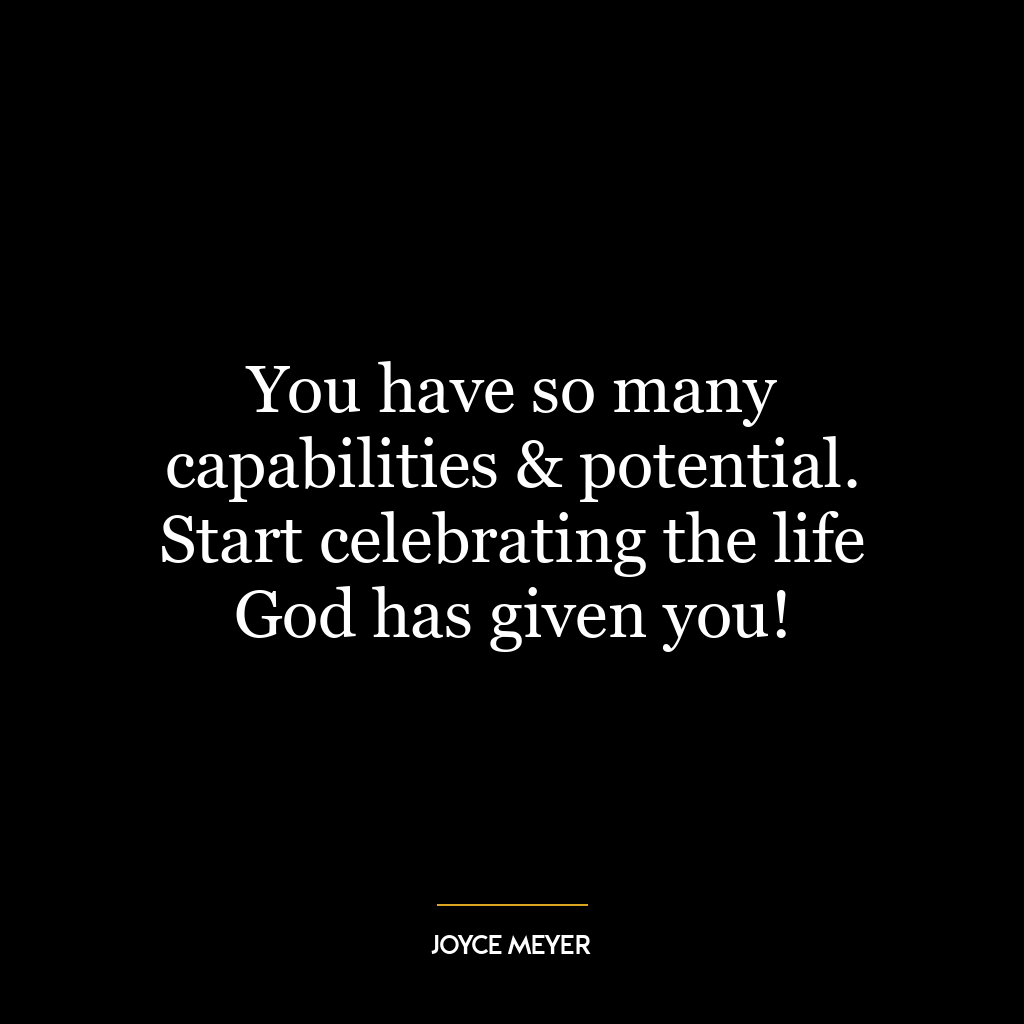 You have so many capabilities & potential. Start celebrating the life God has given you!