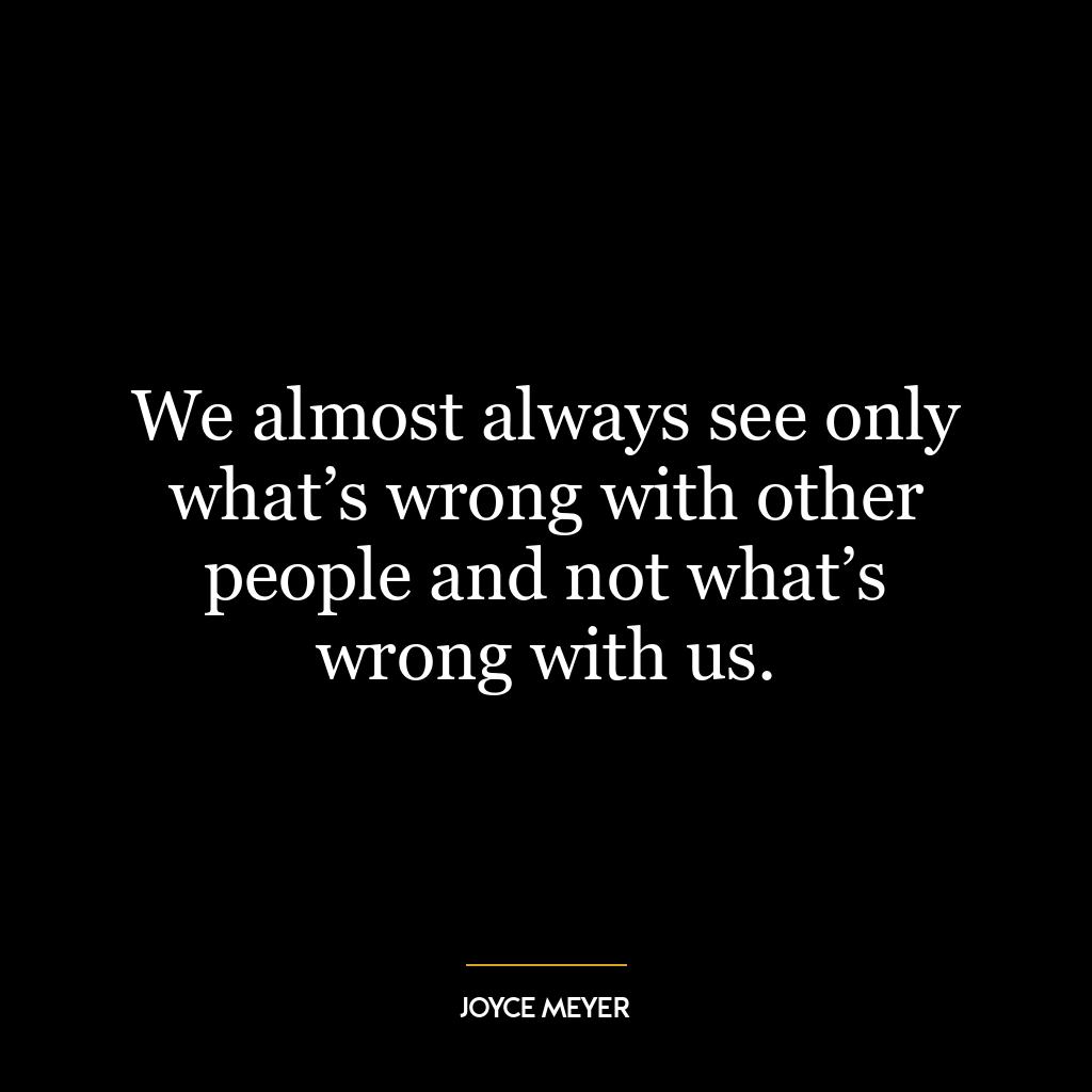 We almost always see only what’s wrong with other people and not what’s wrong with us.