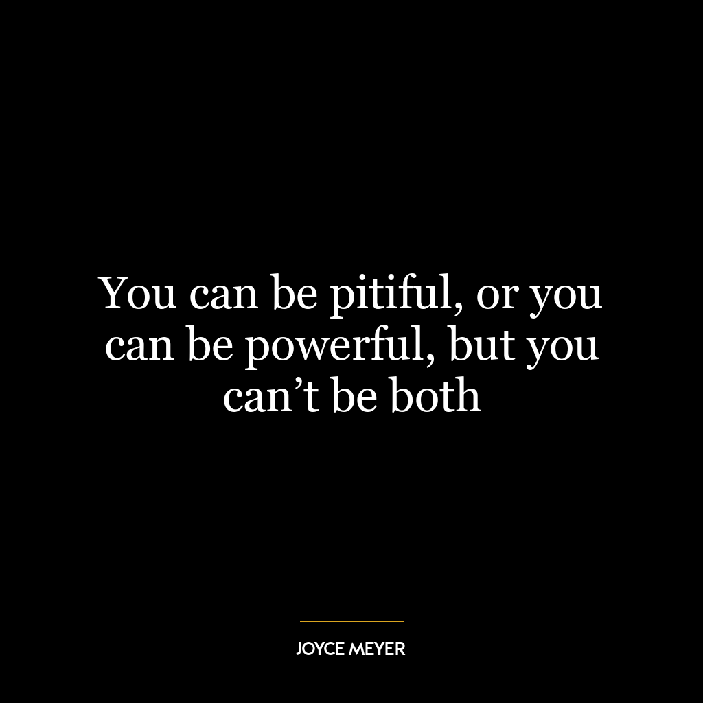 You can be pitiful, or you can be powerful, but you can’t be both