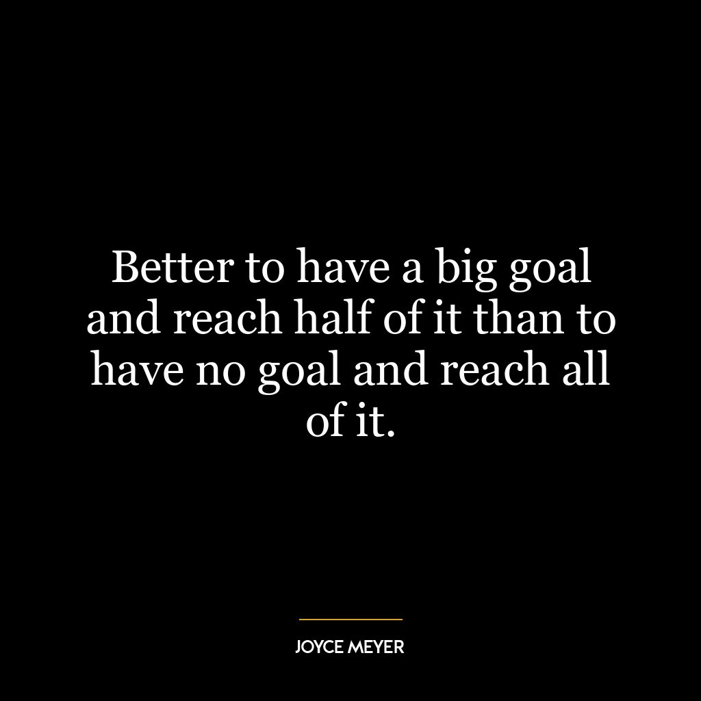 Better to have a big goal and reach half of it than to have no goal and reach all of it.