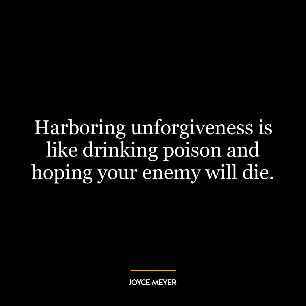 Harboring unforgiveness is like drinking poison and hoping your enemy will die.