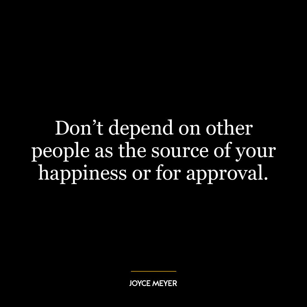 Don’t depend on other people as the source of your happiness or for approval.