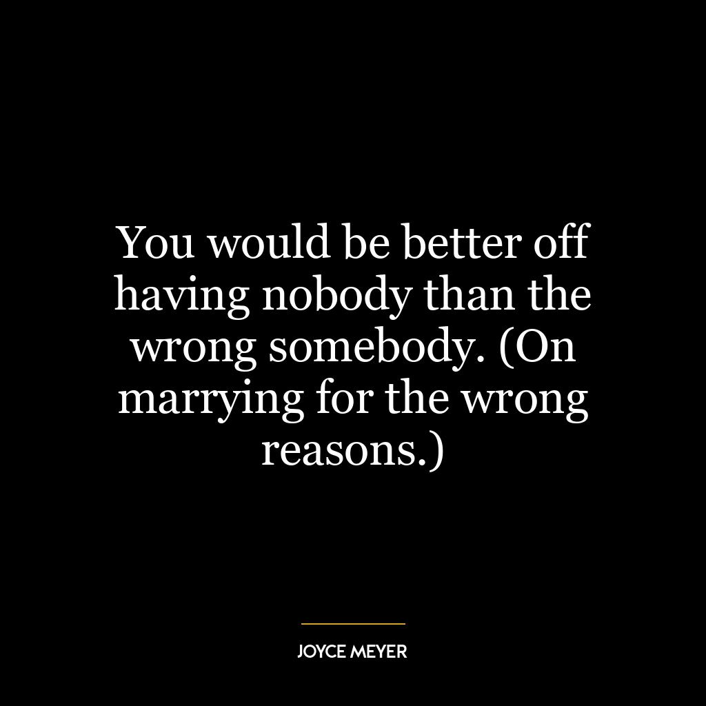 You would be better off having nobody than the wrong somebody. (On marrying for the wrong reasons.)