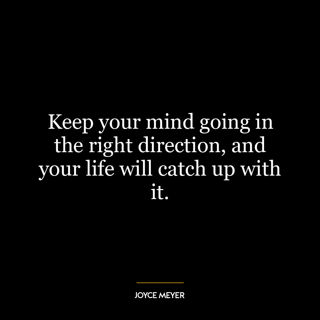 Keep your mind going in the right direction, and your life will catch up with it.