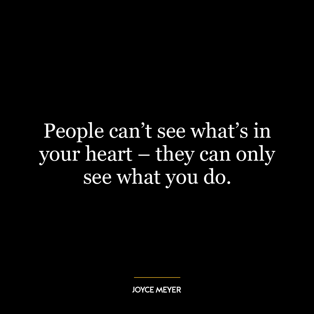 People can’t see what’s in your heart – they can only see what you do.