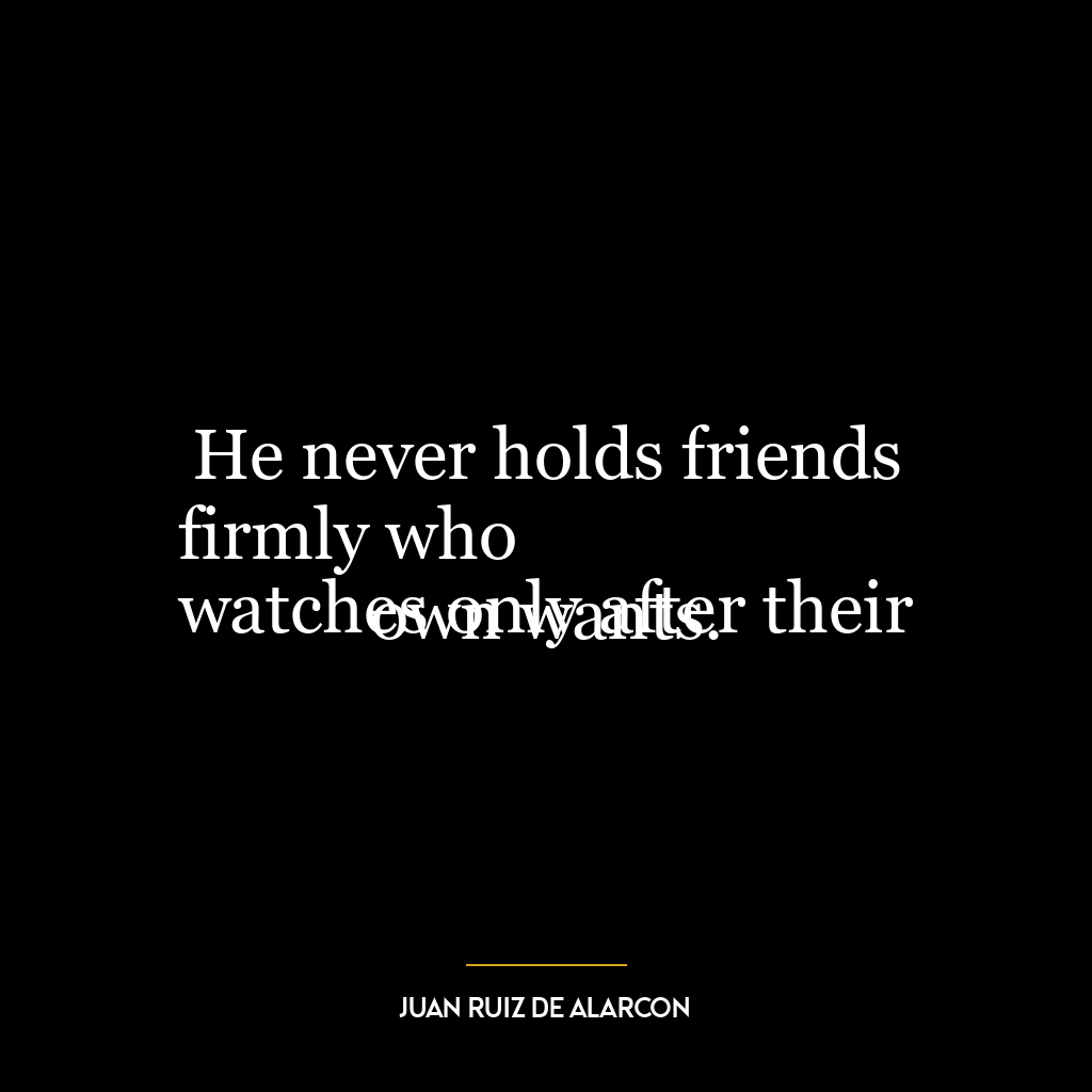 He never holds friends firmly who
watches only after their own wants.